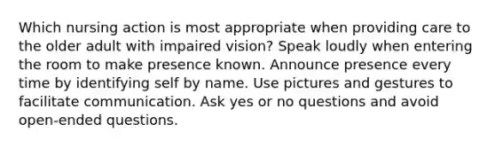 Which nursing action is most appropriate when providing care to the older adult with impaired vision? Speak loudly when entering the room to make presence known. Announce presence every time by identifying self by name. Use pictures and gestures to facilitate communication. Ask <a href='https://www.questionai.com/knowledge/kyEgSTTzdX-yes-or-no-questions' class='anchor-knowledge'>yes or no questions</a> and avoid open-ended questions.