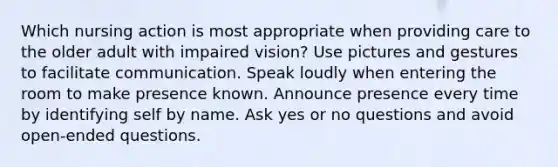 Which nursing action is most appropriate when providing care to the older adult with impaired vision? Use pictures and gestures to facilitate communication. Speak loudly when entering the room to make presence known. Announce presence every time by identifying self by name. Ask yes or no questions and avoid open-ended questions.