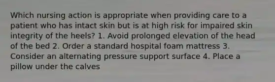 Which nursing action is appropriate when providing care to a patient who has intact skin but is at high risk for impaired skin integrity of the heels? 1. Avoid prolonged elevation of the head of the bed 2. Order a standard hospital foam mattress 3. Consider an alternating pressure support surface 4. Place a pillow under the calves