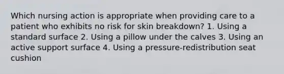 Which nursing action is appropriate when providing care to a patient who exhibits no risk for skin breakdown? 1. Using a standard surface 2. Using a pillow under the calves 3. Using an active support surface 4. Using a pressure-redistribution seat cushion