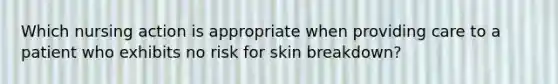 Which nursing action is appropriate when providing care to a patient who exhibits no risk for skin breakdown?