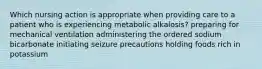 Which nursing action is appropriate when providing care to a patient who is experiencing metabolic alkalosis? preparing for mechanical ventilation administering the ordered sodium bicarbonate initiating seizure precautions holding foods rich in potassium