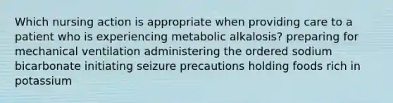 Which nursing action is appropriate when providing care to a patient who is experiencing metabolic alkalosis? preparing for mechanical ventilation administering the ordered sodium bicarbonate initiating seizure precautions holding foods rich in potassium