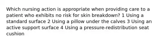 Which nursing action is appropriate when providing care to a patient who exhibits no risk for skin breakdown? 1 Using a standard surface 2 Using a pillow under the calves 3 Using an active support surface 4 Using a pressure-redistribution seat cushion