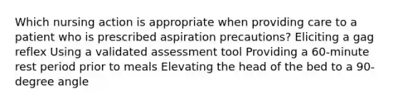 Which nursing action is appropriate when providing care to a patient who is prescribed aspiration precautions? Eliciting a gag reflex Using a validated assessment tool Providing a 60-minute rest period prior to meals Elevating the head of the bed to a 90-degree angle