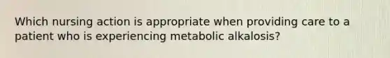 Which nursing action is appropriate when providing care to a patient who is experiencing metabolic alkalosis?