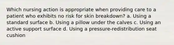 Which nursing action is appropriate when providing care to a patient who exhibits no risk for skin breakdown? a. Using a standard surface b. Using a pillow under the calves c. Using an active support surface d. Using a pressure-redistribution seat cushion