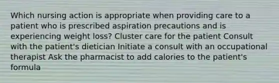 Which nursing action is appropriate when providing care to a patient who is prescribed aspiration precautions and is experiencing weight loss? Cluster care for the patient Consult with the patient's dietician Initiate a consult with an occupational therapist Ask the pharmacist to add calories to the patient's formula