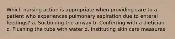 Which nursing action is appropriate when providing care to a patient who experiences pulmonary aspiration due to enteral feedings? a. Suctioning the airway b. Conferring with a dietician c. Flushing the tube with water d. Instituting skin care measures