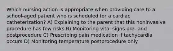 Which nursing action is appropriate when providing care to a school-aged patient who is scheduled for a cardiac catheterization? A) Explaining to the parent that this noninvasive procedure has few risks B) Monitoring vital signs pre- and postprocedure C) Prescribing pain medication if tachycardia occurs D) Monitoring temperature postprocedure only