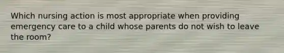 Which nursing action is most appropriate when providing emergency care to a child whose parents do not wish to leave the room?