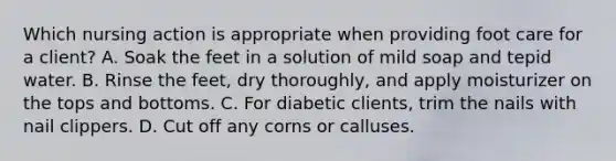 Which nursing action is appropriate when providing foot care for a client? A. Soak the feet in a solution of mild soap and tepid water. B. Rinse the feet, dry thoroughly, and apply moisturizer on the tops and bottoms. C. For diabetic clients, trim the nails with nail clippers. D. Cut off any corns or calluses.