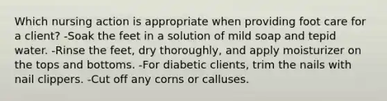 Which nursing action is appropriate when providing foot care for a client? -Soak the feet in a solution of mild soap and tepid water. -Rinse the feet, dry thoroughly, and apply moisturizer on the tops and bottoms. -For diabetic clients, trim the nails with nail clippers. -Cut off any corns or calluses.