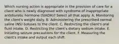 Which nursing action is appropriate in the provision of care for a client who is newly diagnosed with syndrome of inappropriate antidiuretic hormone (SIADH)? Select all that apply. A. Monitoring the client's weight daily. B. Administering the prescribed normal saline (NS) boluses to the client. C. Restricting the client's oral fluid intake. D. Restricting the client's dietary sodium intake. E. Initiating seizure precautions for the client. F. Measuring the client's intake and output each shift.