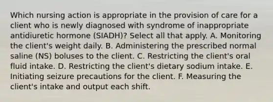 Which nursing action is appropriate in the provision of care for a client who is newly diagnosed with syndrome of inappropriate antidiuretic hormone (SIADH)? Select all that apply. A. Monitoring the client's weight daily. B. Administering the prescribed normal saline (NS) boluses to the client. C. Restricting the client's oral fluid intake. D. Restricting the client's dietary sodium intake. E. Initiating seizure precautions for the client. F. Measuring the client's intake and output each shift.