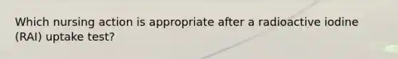 Which nursing action is appropriate after a radioactive iodine (RAI) uptake test?