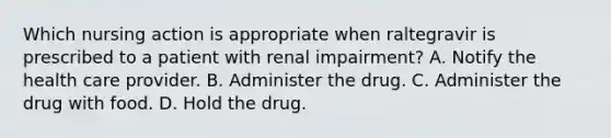 Which nursing action is appropriate when raltegravir is prescribed to a patient with renal impairment? A. Notify the health care provider. B. Administer the drug. C. Administer the drug with food. D. Hold the drug.