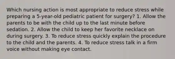 Which nursing action is most appropriate to reduce stress while preparing a 5-year-old pediatric patient for surgery? 1. Allow the parents to be with the child up to the last minute before sedation. 2. Allow the child to keep her favorite necklace on during surgery. 3. To reduce stress quickly explain the procedure to the child and the parents. 4. To reduce stress talk in a firm voice without making eye contact.