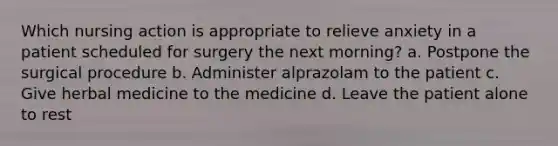 Which nursing action is appropriate to relieve anxiety in a patient scheduled for surgery the next morning? a. Postpone the surgical procedure b. Administer alprazolam to the patient c. Give herbal medicine to the medicine d. Leave the patient alone to rest