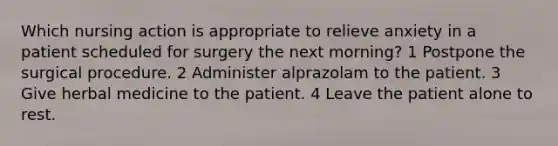 Which nursing action is appropriate to relieve anxiety in a patient scheduled for surgery the next morning? 1 Postpone the surgical procedure. 2 Administer alprazolam to the patient. 3 Give herbal medicine to the patient. 4 Leave the patient alone to rest.