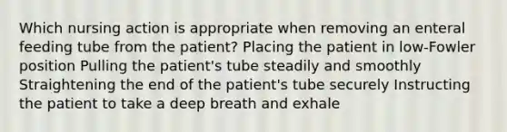 Which nursing action is appropriate when removing an enteral feeding tube from the patient? Placing the patient in low-Fowler position Pulling the patient's tube steadily and smoothly Straightening the end of the patient's tube securely Instructing the patient to take a deep breath and exhale