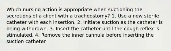 Which nursing action is appropriate when suctioning the secretions of a client with a tracheostomy? 1. Use a new sterile catheter with each insertion. 2. Initiate suction as the catheter is being withdrawn. 3. Insert the catheter until the cough reflex is stimulated. 4. Remove the inner cannula before inserting the suction catheter