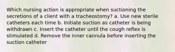 Which nursing action is appropriate when suctioning the secretions of a client with a tracheostomy? a. Use new sterile catheters each time b. Initiate suction as catheter is being withdrawn c. Insert the catheter until the cough reflex is stimulated d. Remove the inner cannula before inserting the suction catheter