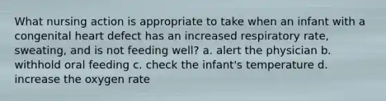 What nursing action is appropriate to take when an infant with a congenital heart defect has an increased respiratory rate, sweating, and is not feeding well? a. alert the physician b. withhold oral feeding c. check the infant's temperature d. increase the oxygen rate