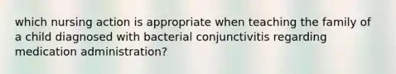 which nursing action is appropriate when teaching the family of a child diagnosed with bacterial conjunctivitis regarding medication administration?