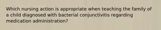 Which nursing action is appropriate when teaching the family of a child diagnosed with bacterial conjunctivitis regarding medication administration?