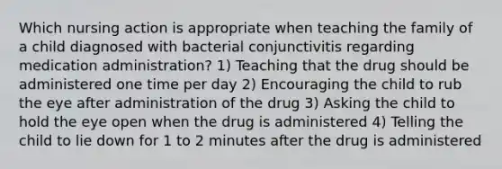 Which nursing action is appropriate when teaching the family of a child diagnosed with bacterial conjunctivitis regarding medication administration? 1) Teaching that the drug should be administered one time per day 2) Encouraging the child to rub the eye after administration of the drug 3) Asking the child to hold the eye open when the drug is administered 4) Telling the child to lie down for 1 to 2 minutes after the drug is administered