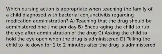 Which nursing action is appropriate when teaching the family of a child diagnosed with bacterial conjunctivitis regarding medication administration? A) Teaching that the drug should be administered one time per day B) Encouraging the child to rub the eye after administration of the drug C) Asking the child to hold the eye open when the drug is administered D) Telling the child to lie down for 1 to 2 minutes after the drug is administered