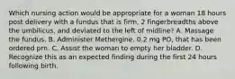 Which nursing action would be appropriate for a woman 18 hours post delivery with a fundus that is firm, 2 fingerbreadths above the umbilicus, and deviated to the left of midline? A. Massage the fundus. B. Administer Methergine, 0.2 mg PO, that has been ordered prn. C. Assist the woman to empty her bladder. D. Recognize this as an expected finding during the first 24 hours following birth.