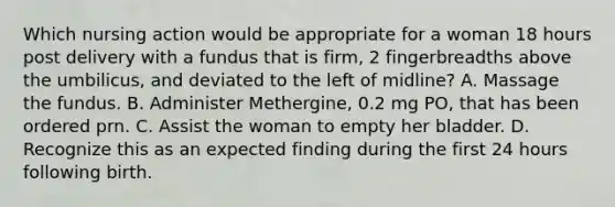 Which nursing action would be appropriate for a woman 18 hours post delivery with a fundus that is firm, 2 fingerbreadths above the umbilicus, and deviated to the left of midline? A. Massage the fundus. B. Administer Methergine, 0.2 mg PO, that has been ordered prn. C. Assist the woman to empty her bladder. D. Recognize this as an expected finding during the first 24 hours following birth.