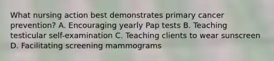 What nursing action best demonstrates primary cancer prevention? A. Encouraging yearly Pap tests B. Teaching testicular self-examination C. Teaching clients to wear sunscreen D. Facilitating screening mammograms