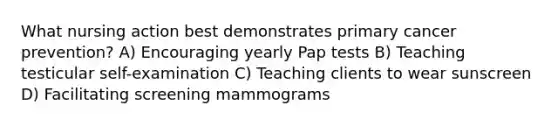 What nursing action best demonstrates primary cancer prevention? A) Encouraging yearly Pap tests B) Teaching testicular self-examination C) Teaching clients to wear sunscreen D) Facilitating screening mammograms