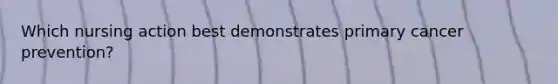 Which nursing action best demonstrates primary cancer prevention?
