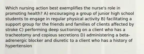 Which nursing action best exemplifies the nurse's role in promoting health? A) encouraging a group of junior high school students to engage in regular physical activity B) facilitating a support group for the friends and families of clients affected by stroke C) performing deep suctioning on a client who has a tracheotomy and copious secretions D) administering a beta-adrenergic blocker and diuretic to a client who has a history of hypertension