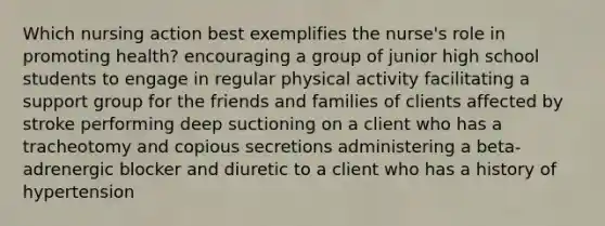 Which nursing action best exemplifies the nurse's role in promoting health? encouraging a group of junior high school students to engage in regular physical activity facilitating a support group for the friends and families of clients affected by stroke performing deep suctioning on a client who has a tracheotomy and copious secretions administering a beta-adrenergic blocker and diuretic to a client who has a history of hypertension