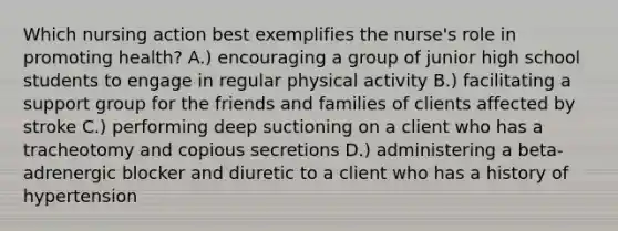 Which nursing action best exemplifies the nurse's role in promoting health? A.) encouraging a group of junior high school students to engage in regular physical activity B.) facilitating a support group for the friends and families of clients affected by stroke C.) performing deep suctioning on a client who has a tracheotomy and copious secretions D.) administering a beta-adrenergic blocker and diuretic to a client who has a history of hypertension