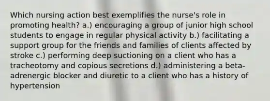 Which nursing action best exemplifies the nurse's role in promoting health? a.) encouraging a group of junior high school students to engage in regular physical activity b.) facilitating a support group for the friends and families of clients affected by stroke c.) performing deep suctioning on a client who has a tracheotomy and copious secretions d.) administering a beta-adrenergic blocker and diuretic to a client who has a history of hypertension