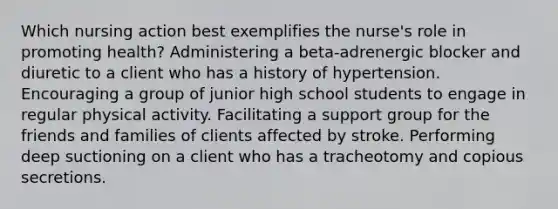 Which nursing action best exemplifies the nurse's role in promoting health? Administering a beta-adrenergic blocker and diuretic to a client who has a history of hypertension. Encouraging a group of junior high school students to engage in regular physical activity. Facilitating a support group for the friends and families of clients affected by stroke. Performing deep suctioning on a client who has a tracheotomy and copious secretions.