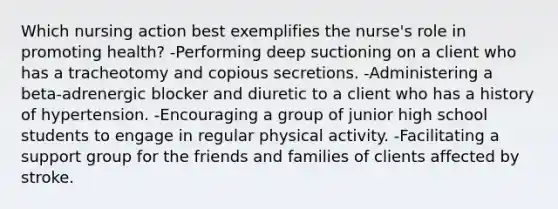 Which nursing action best exemplifies the nurse's role in promoting health? -Performing deep suctioning on a client who has a tracheotomy and copious secretions. -Administering a beta-adrenergic blocker and diuretic to a client who has a history of hypertension. -Encouraging a group of junior high school students to engage in regular physical activity. -Facilitating a support group for the friends and families of clients affected by stroke.