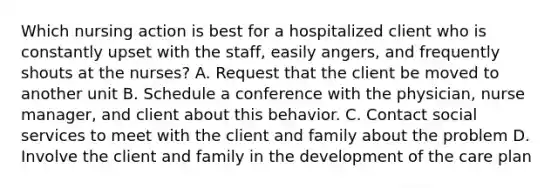 Which nursing action is best for a hospitalized client who is constantly upset with the staff, easily angers, and frequently shouts at the nurses? A. Request that the client be moved to another unit B. Schedule a conference with the physician, nurse manager, and client about this behavior. C. Contact social services to meet with the client and family about the problem D. Involve the client and family in the development of the care plan