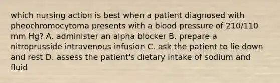 which nursing action is best when a patient diagnosed with pheochromocytoma presents with a blood pressure of 210/110 mm Hg? A. administer an alpha blocker B. prepare a nitroprusside intravenous infusion C. ask the patient to lie down and rest D. assess the patient's dietary intake of sodium and fluid