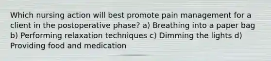 Which nursing action will best promote pain management for a client in the postoperative phase? a) Breathing into a paper bag b) Performing relaxation techniques c) Dimming the lights d) Providing food and medication