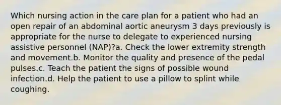 Which nursing action in the care plan for a patient who had an open repair of an abdominal aortic aneurysm 3 days previously is appropriate for the nurse to delegate to experienced nursing assistive personnel (NAP)?a. Check the lower extremity strength and movement.b. Monitor the quality and presence of the pedal pulses.c. Teach the patient the signs of possible wound infection.d. Help the patient to use a pillow to splint while coughing.