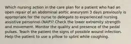 Which nursing action in the care plan for a patient who had an open repair of an abdominal aortic aneurysm 3 days previously is appropriate for the nurse to delegate to experienced nursing assistive personnel (NAP)? Check the lower extremity strength and movement. Monitor the quality and presence of the pedal pulses. Teach the patient the signs of possible wound infection. Help the patient to use a pillow to splint while coughing.