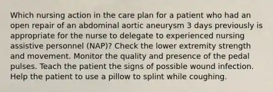 Which nursing action in the care plan for a patient who had an open repair of an abdominal aortic aneurysm 3 days previously is appropriate for the nurse to delegate to experienced nursing assistive personnel (NAP)? Check the lower extremity strength and movement. Monitor the quality and presence of the pedal pulses. Teach the patient the signs of possible wound infection. Help the patient to use a pillow to splint while coughing.