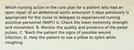 Which nursing action in the care plan for a patient who had an open repair of an abdominal aortic aneurysm 3 days previously is appropriate for the nurse to delegate to experienced nursing assistive personnel (NAP)? A. Check the lower extremity strength and movement. B. Monitor the quality and presence of the pedal pulses. C. Teach the patient the signs of possible wound infection. D. Help the patient to use a pillow to splint while coughing.